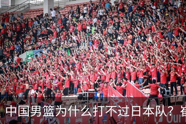 中国男篮为什么打不过日本队？崔永熙毫不客气说出原因，说得实在